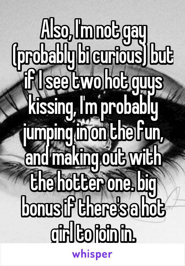 Also, I'm not gay (probably bi curious) but if I see two hot guys kissing, I'm probably jumping in on the fun, and making out with the hotter one. big bonus if there's a hot girl to join in.