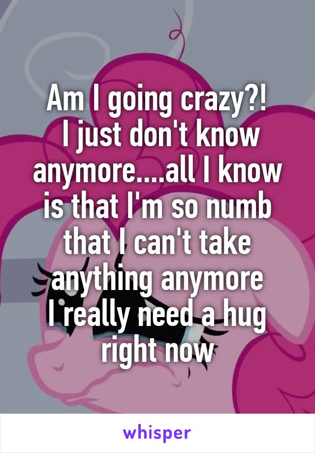 Am I going crazy?!
 I just don't know anymore....all I know is that I'm so numb that I can't take anything anymore
I really need a hug right now