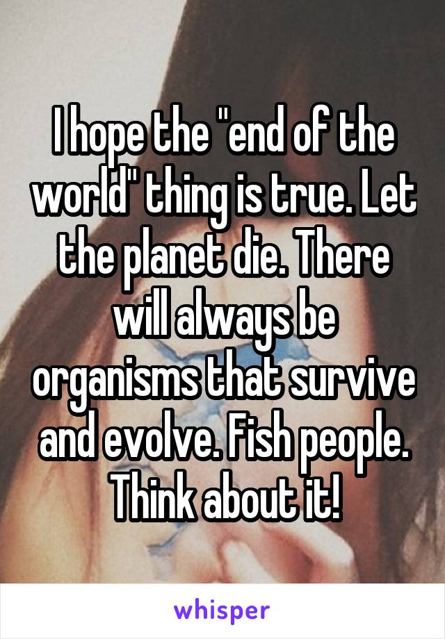 I hope the "end of the world" thing is true. Let the planet die. There will always be organisms that survive and evolve. Fish people. Think about it!