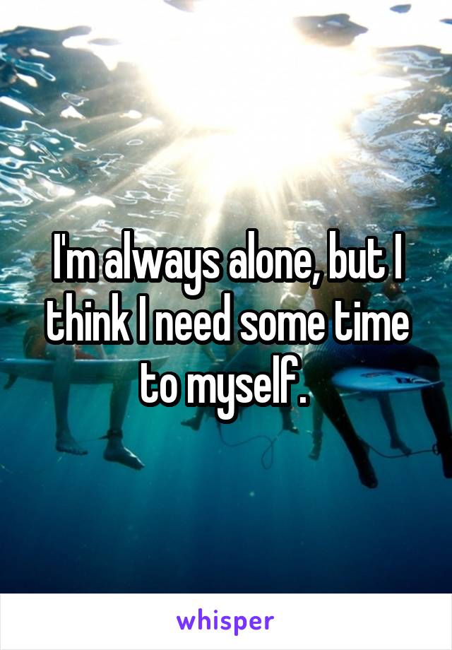 I'm always alone, but I think I need some time to myself. 