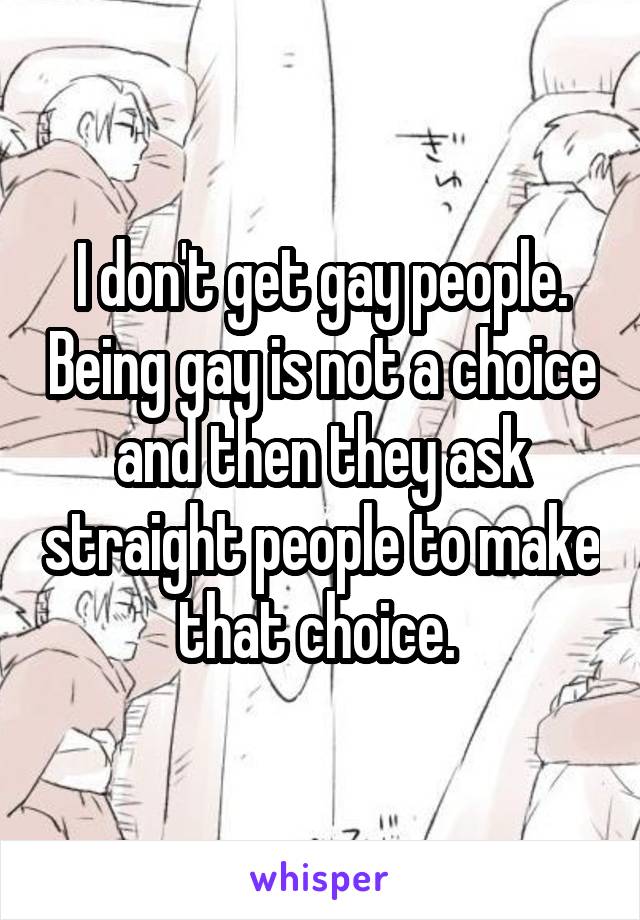 I don't get gay people. Being gay is not a choice and then they ask straight people to make that choice. 