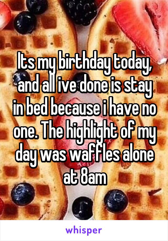 Its my birthday today, and all ive done is stay in bed because i have no one. The highlight of my day was waffles alone at 8am