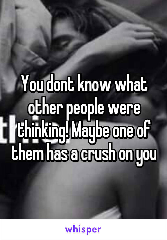 You dont know what other people were thinking! Maybe one of them has a crush on you