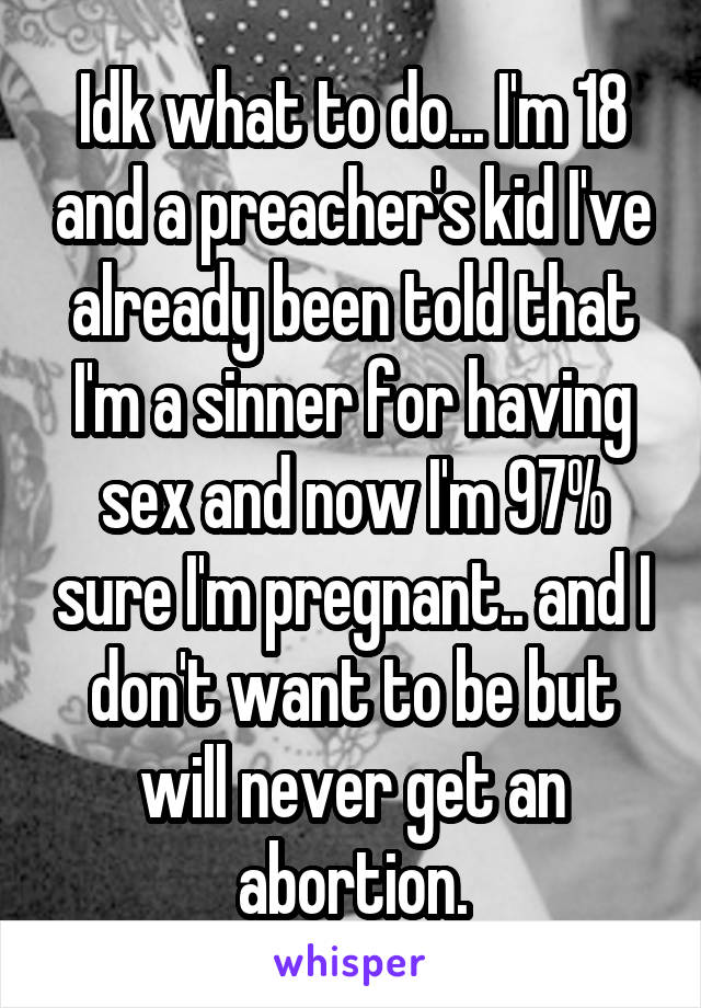 Idk what to do... I'm 18 and a preacher's kid I've already been told that I'm a sinner for having sex and now I'm 97% sure I'm pregnant.. and I don't want to be but will never get an abortion.