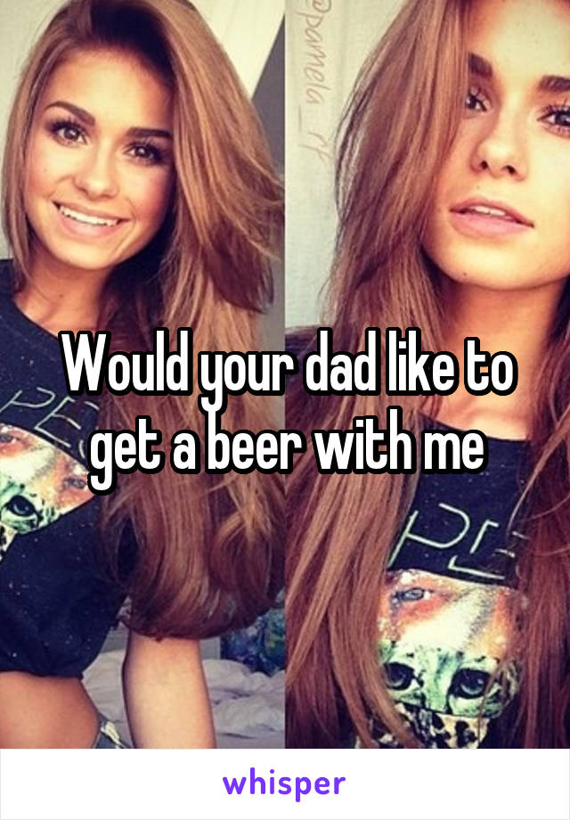 Would your dad like to get a beer with me