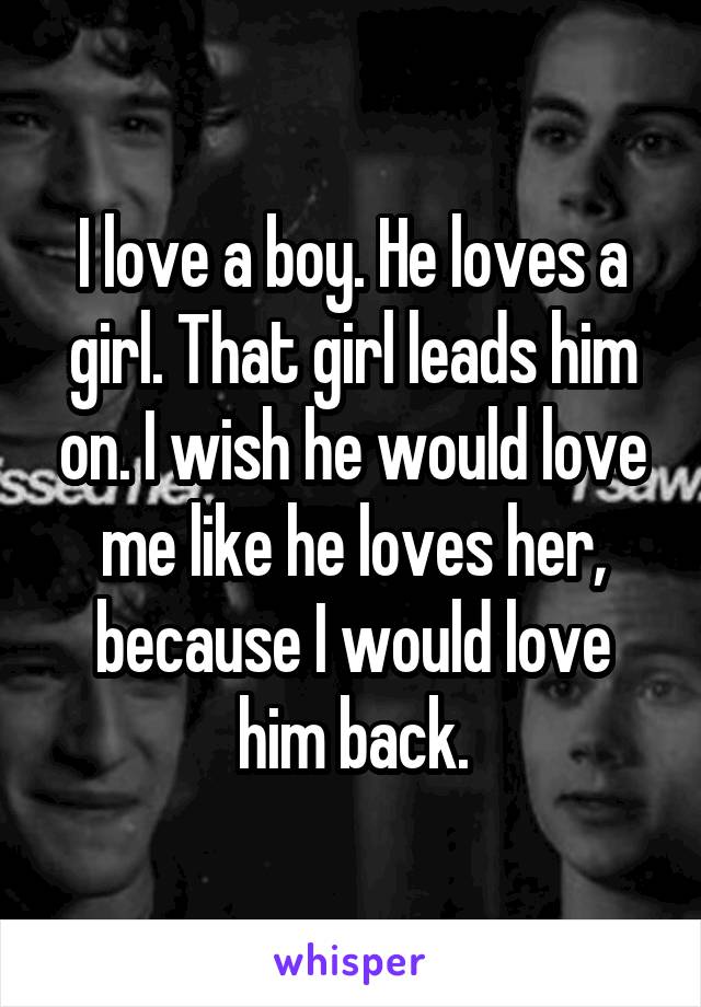 I love a boy. He loves a girl. That girl leads him on. I wish he would love me like he loves her, because I would love him back.