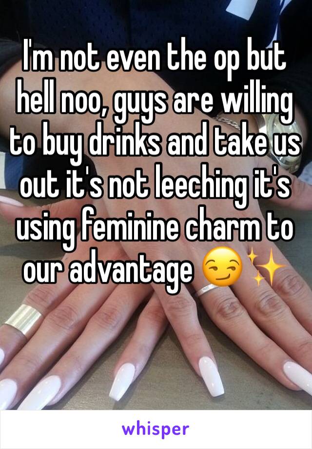 I'm not even the op but hell noo, guys are willing to buy drinks and take us out it's not leeching it's using feminine charm to our advantage 😏✨