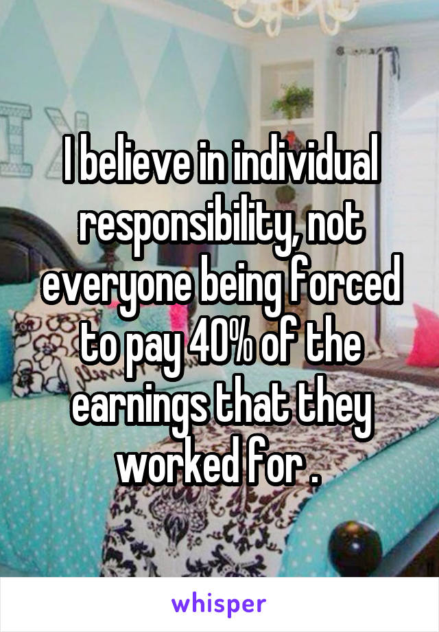 I believe in individual responsibility, not everyone being forced to pay 40% of the earnings that they worked for . 