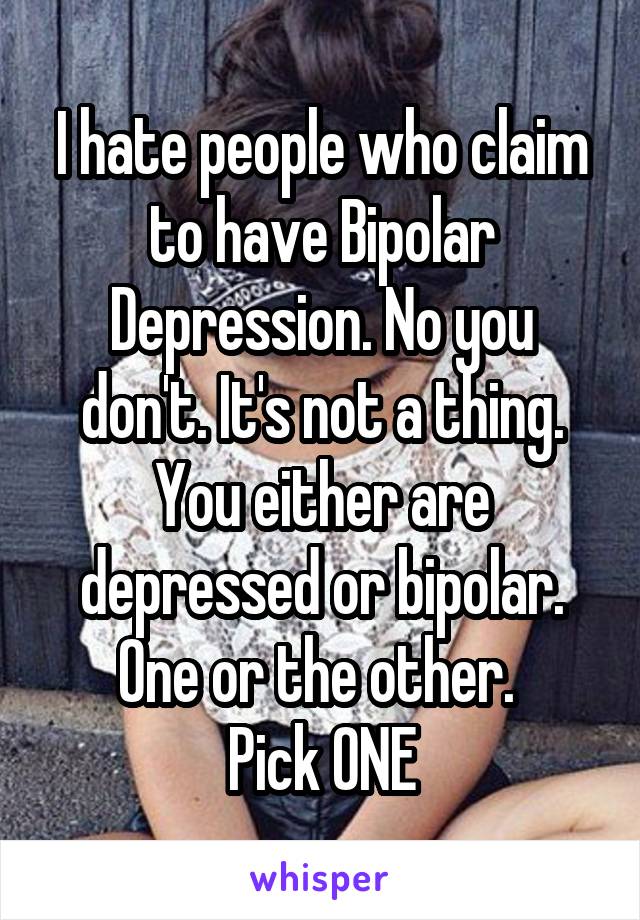 I hate people who claim to have Bipolar Depression. No you don't. It's not a thing. You either are depressed or bipolar. One or the other. 
Pick ONE