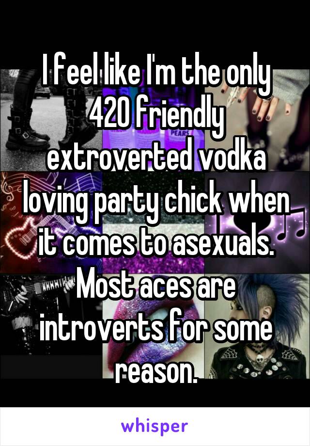 I feel like I'm the only 420 friendly extroverted vodka loving party chick when it comes to asexuals. Most aces are introverts for some reason.