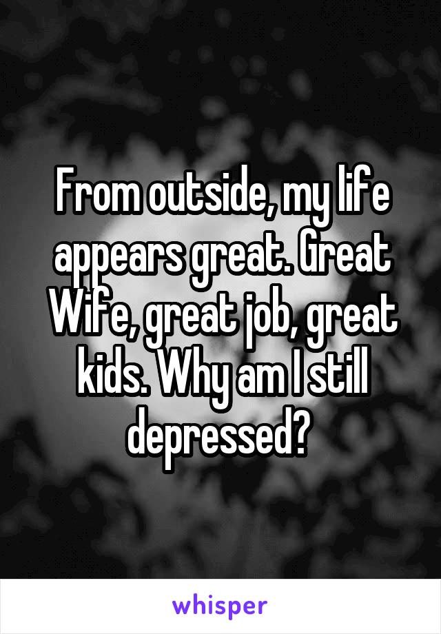 From outside, my life appears great. Great Wife, great job, great kids. Why am I still depressed? 