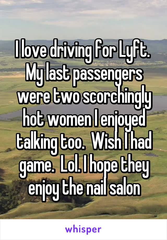 I love driving for Lyft.  My last passengers were two scorchingly hot women I enjoyed talking too.  Wish I had game.  Lol. I hope they enjoy the nail salon
