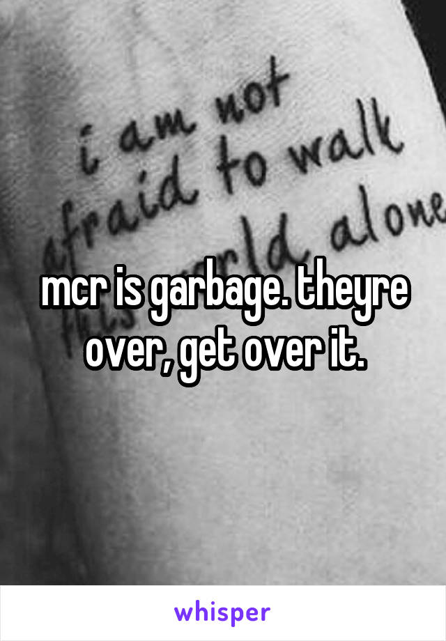 mcr is garbage. theyre over, get over it.
