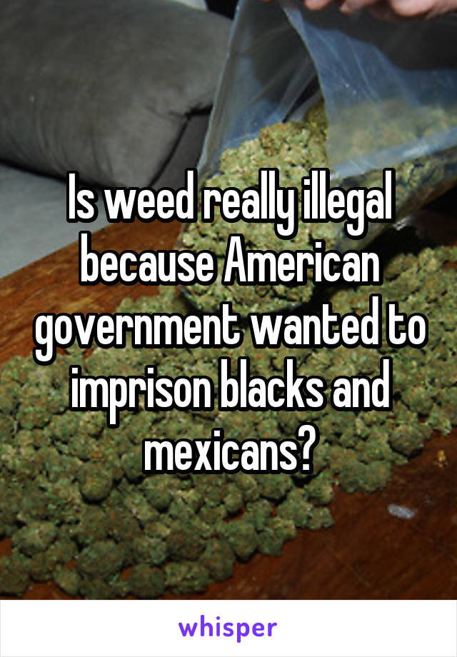 Is weed really illegal because American government wanted to imprison blacks and mexicans?