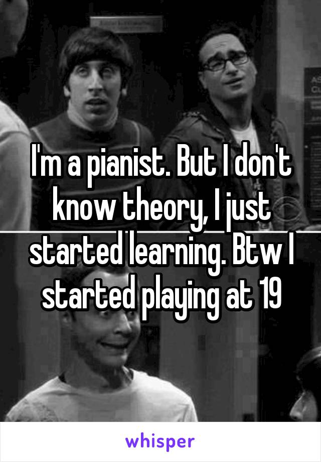 I'm a pianist. But I don't know theory, I just started learning. Btw I started playing at 19
