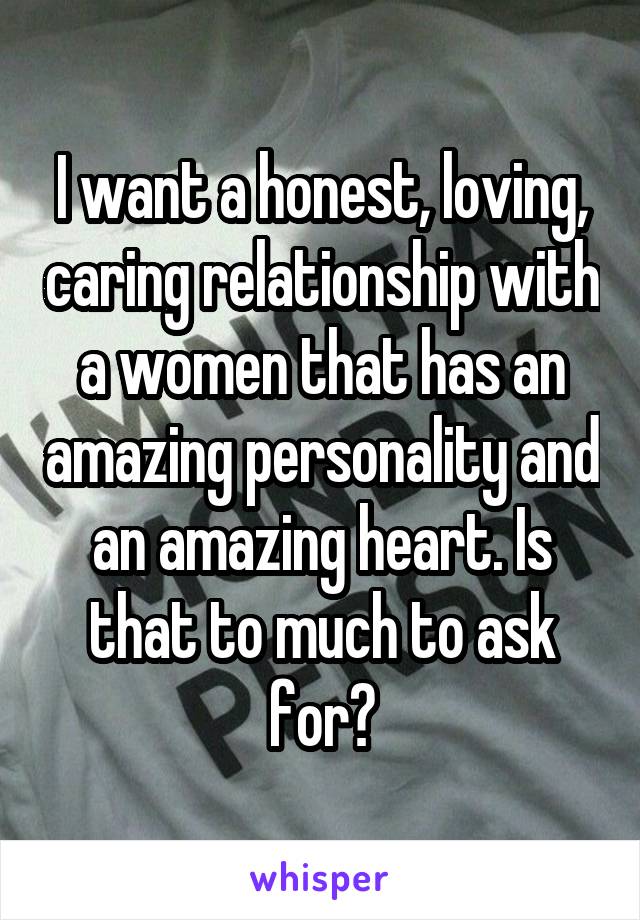 I want a honest, loving, caring relationship with a women that has an amazing personality and an amazing heart. Is that to much to ask for?