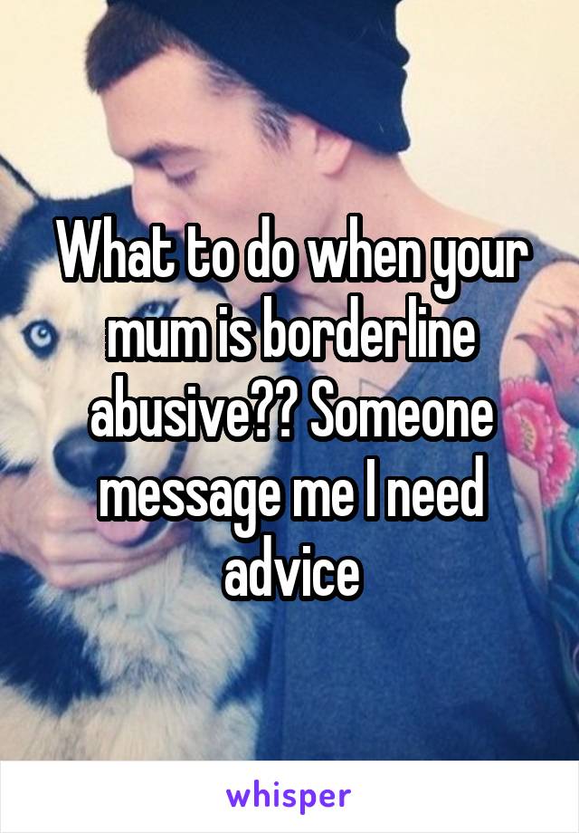 What to do when your mum is borderline abusive?? Someone message me I need advice