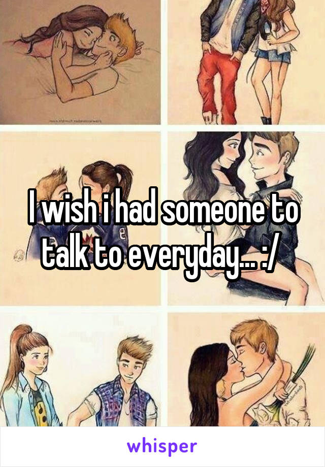 I wish i had someone to talk to everyday... :/ 
