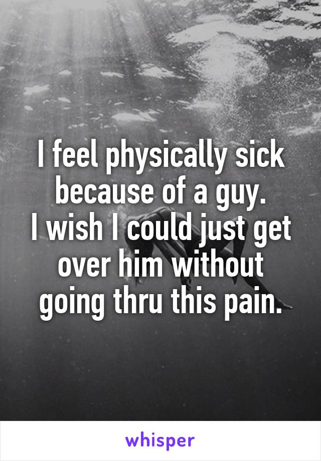 I feel physically sick because of a guy.
I wish I could just get over him without going thru this pain.