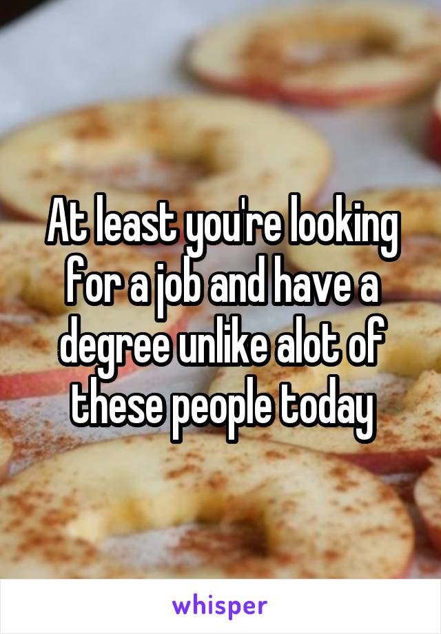 At least you're looking for a job and have a degree unlike alot of these people today