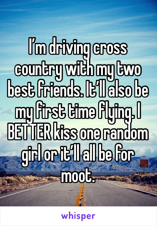 I’m driving cross country with my two best friends. It’ll also be my first time flying. I BETTER kiss one random girl or it’ll all be for moot.