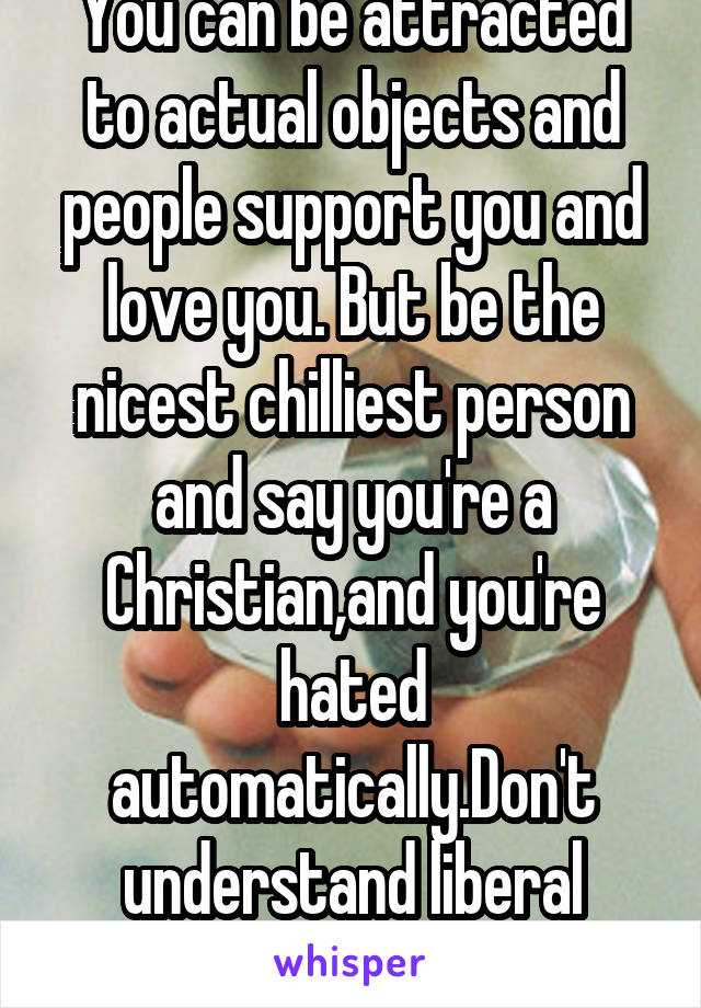 You can be attracted to actual objects and people support you and love you. But be the nicest chilliest person and say you're a Christian,and you're hated automatically.Don't understand liberal values
