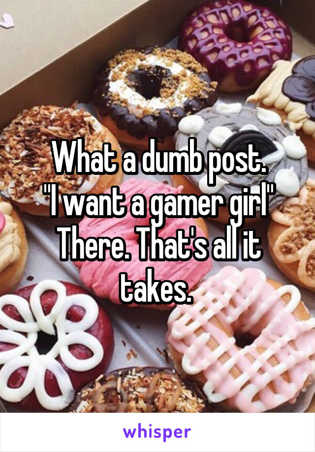 What a dumb post.
"I want a gamer girl"
There. That's all it takes. 