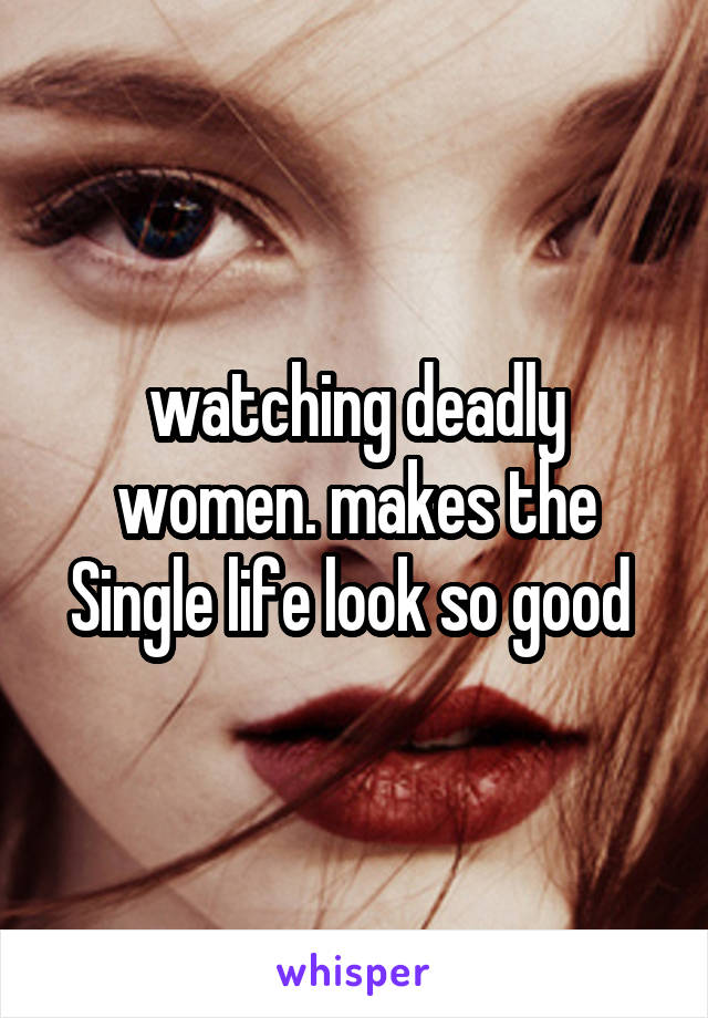 watching deadly women. makes the Single life look so good 