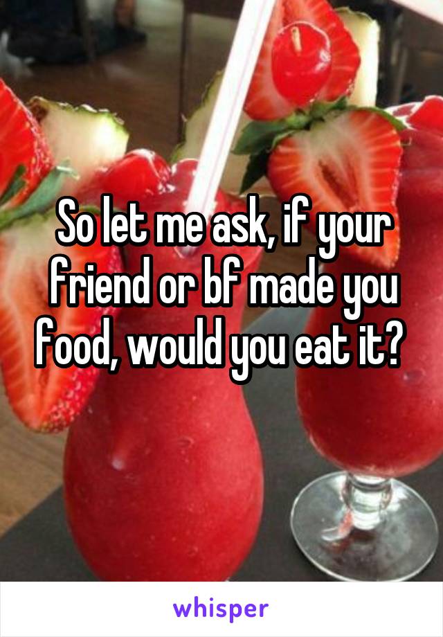 So let me ask, if your friend or bf made you food, would you eat it? 
