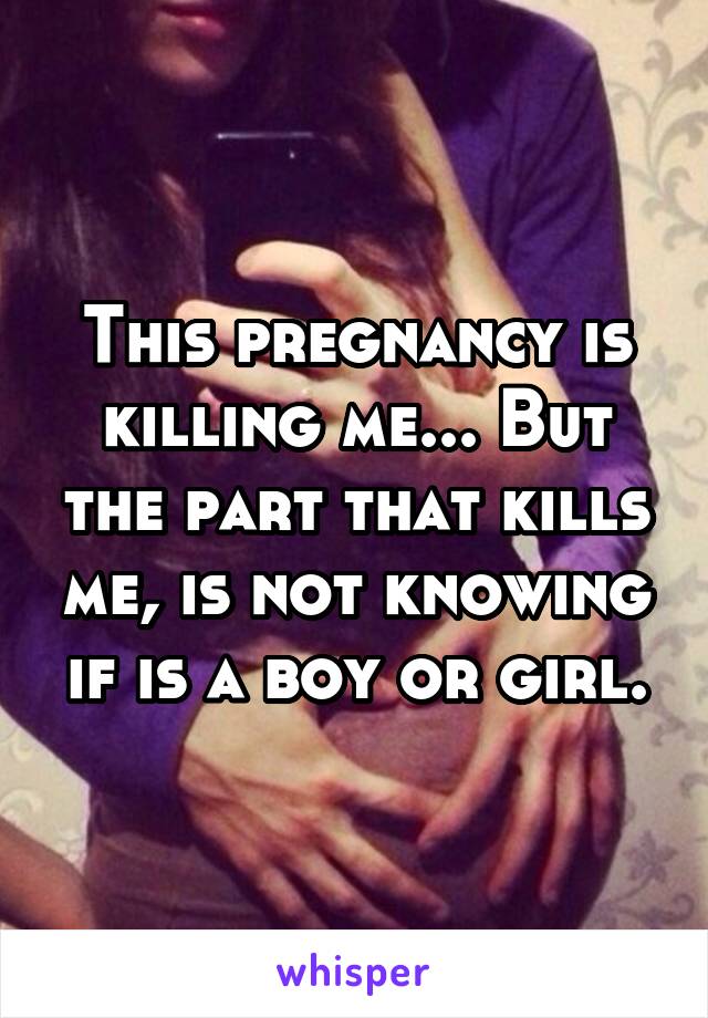 This pregnancy is killing me... But the part that kills me, is not knowing if is a boy or girl.