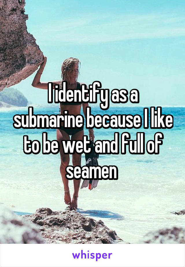 I identify as a submarine because I like to be wet and full of seamen 