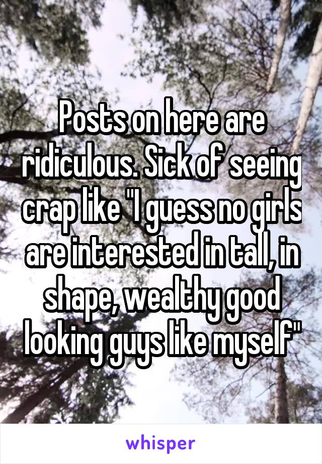 Posts on here are ridiculous. Sick of seeing crap like "I guess no girls are interested in tall, in shape, wealthy good looking guys like myself"