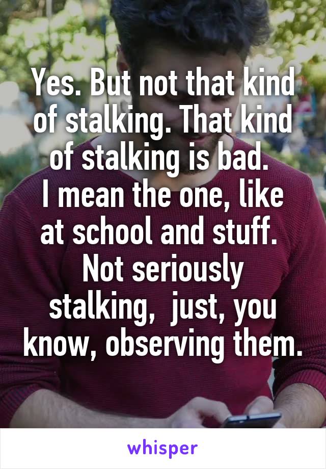 Yes. But not that kind of stalking. That kind of stalking is bad. 
I mean the one, like at school and stuff. 
Not seriously stalking,  just, you know, observing them. 