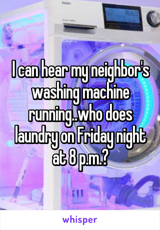 I can hear my neighbor's washing machine running..who does laundry on Friday night at 8 p.m.?