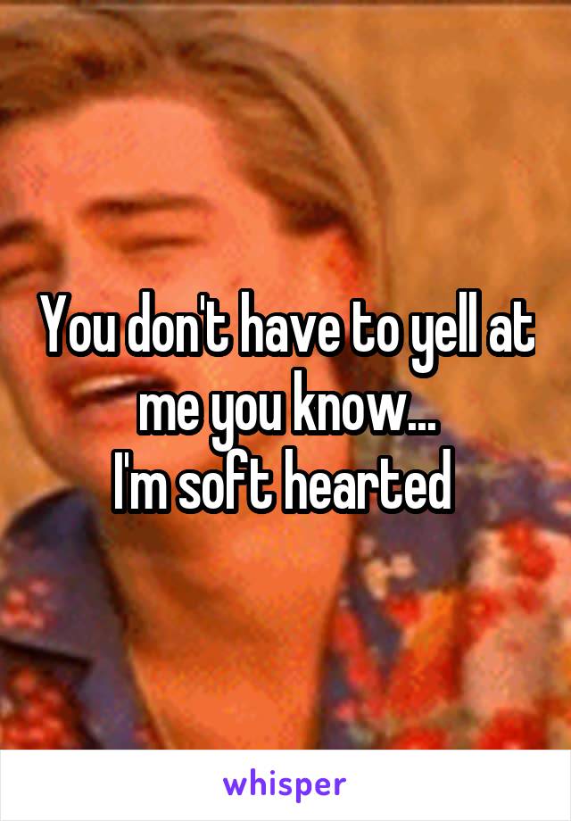 You don't have to yell at me you know...
I'm soft hearted 