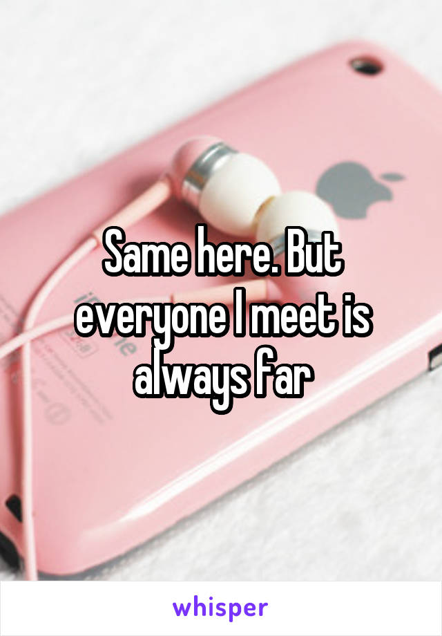 Same here. But everyone I meet is always far