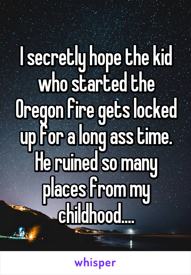 I secretly hope the kid who started the Oregon fire gets locked up for a long ass time. He ruined so many places from my childhood....