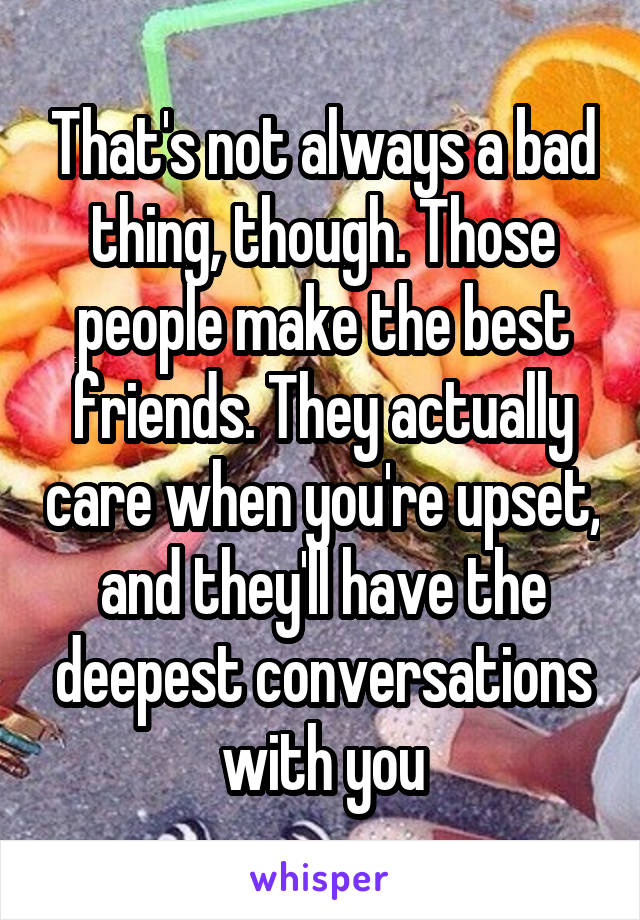 That's not always a bad thing, though. Those people make the best friends. They actually care when you're upset, and they'll have the deepest conversations with you