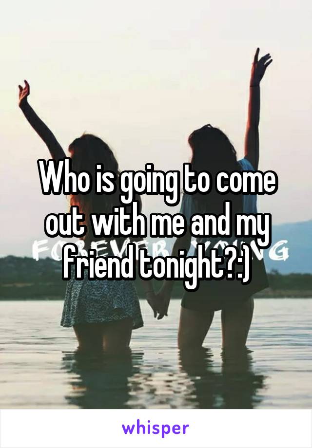Who is going to come out with me and my friend tonight?:)