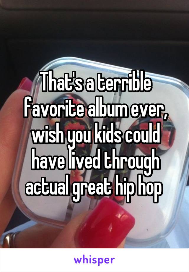 That's a terrible favorite album ever, wish you kids could have lived through actual great hip hop 