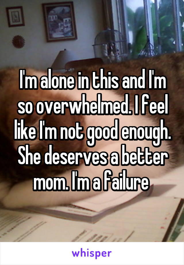 I'm alone in this and I'm so overwhelmed. I feel like I'm not good enough. She deserves a better mom. I'm a failure 