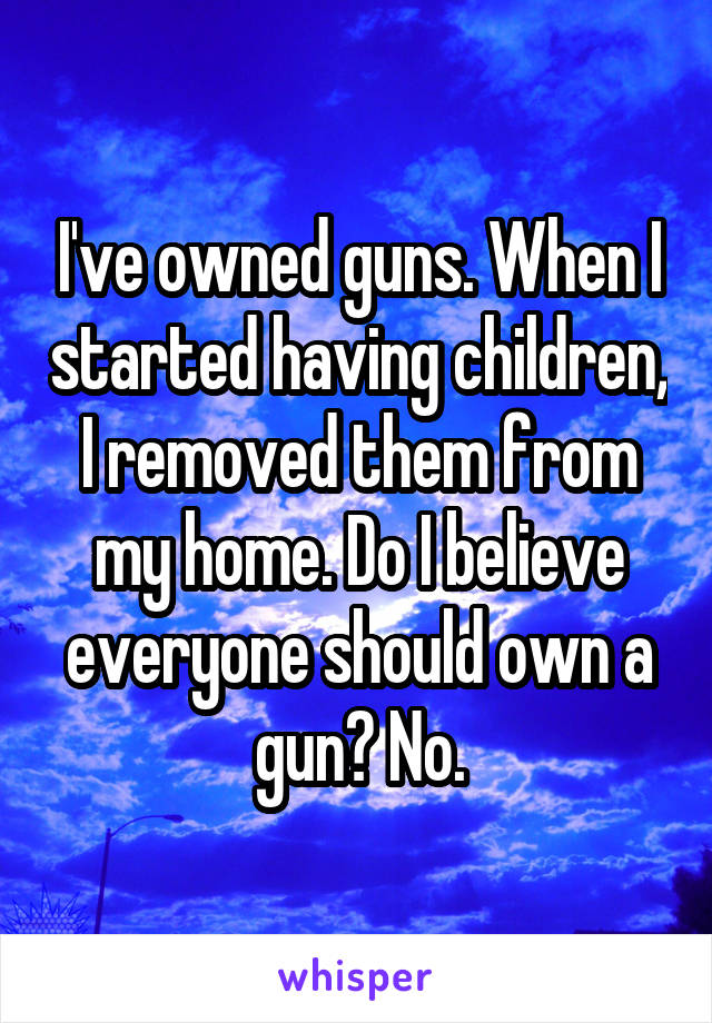 I've owned guns. When I started having children, I removed them from my home. Do I believe everyone should own a gun? No.