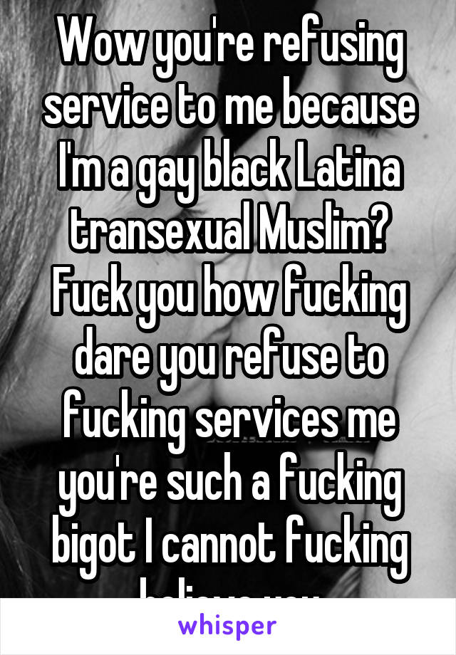 Wow you're refusing service to me because I'm a gay black Latina transexual Muslim? Fuck you how fucking dare you refuse to fucking services me you're such a fucking bigot I cannot fucking believe you