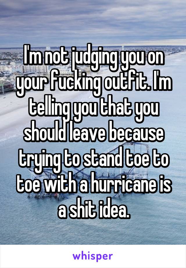 I'm not judging you on your fucking outfit. I'm telling you that you should leave because trying to stand toe to toe with a hurricane is a shit idea.