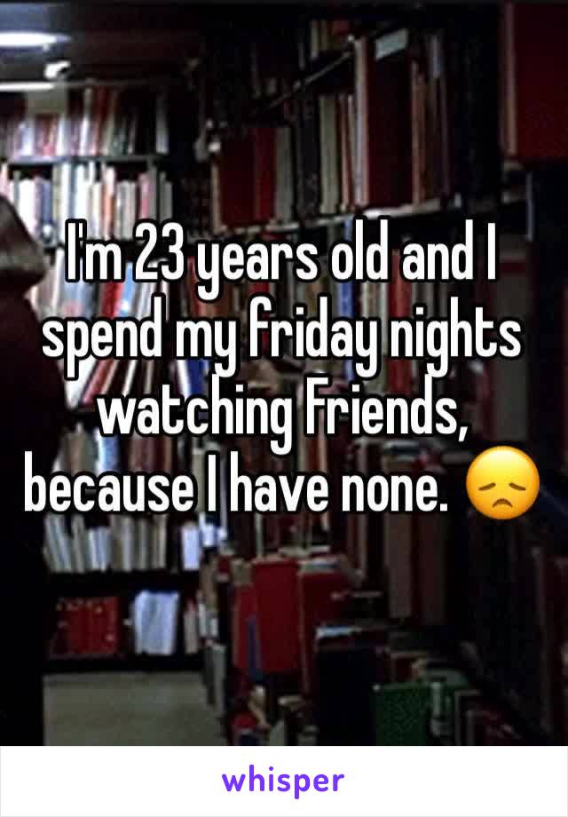 I'm 23 years old and I spend my friday nights watching Friends, because I have none. 😞
