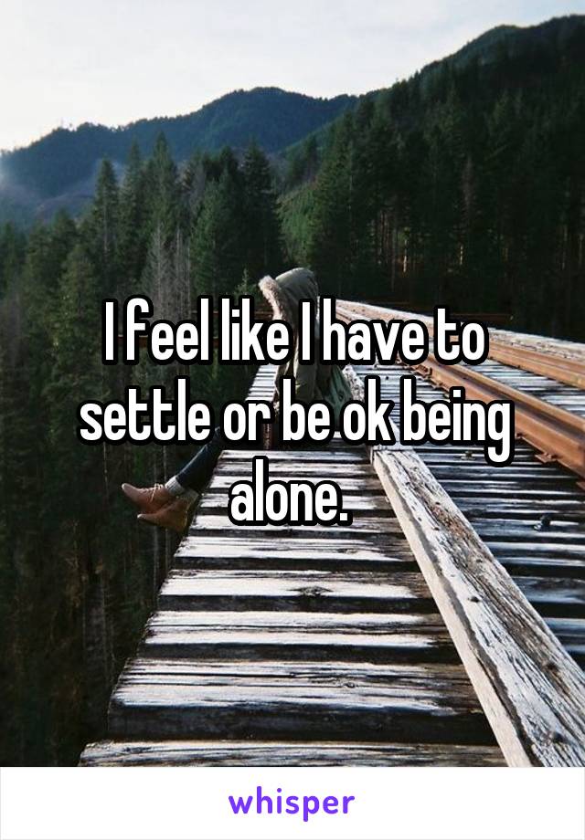I feel like I have to settle or be ok being alone. 