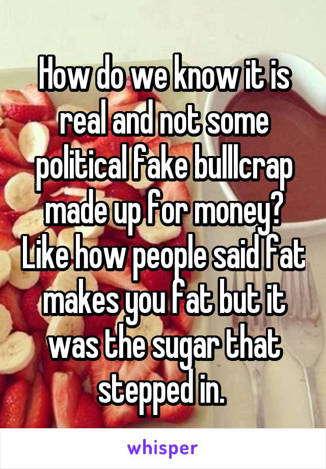 How do we know it is real and not some political fake bulllcrap made up for money? Like how people said fat makes you fat but it was the sugar that stepped in. 