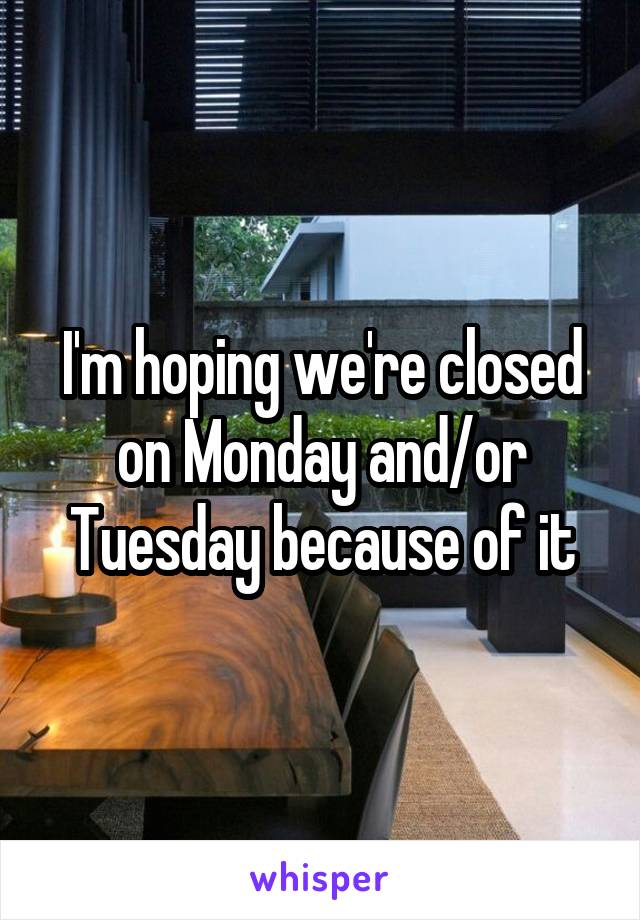 I'm hoping we're closed on Monday and/or Tuesday because of it