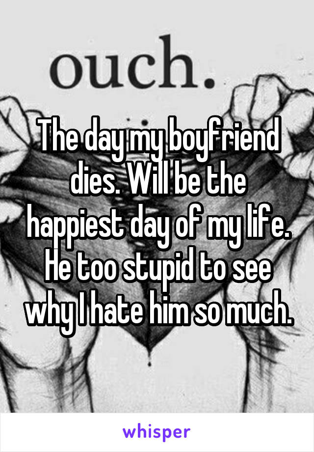 The day my boyfriend dies. Will be the happiest day of my life. He too stupid to see why I hate him so much.