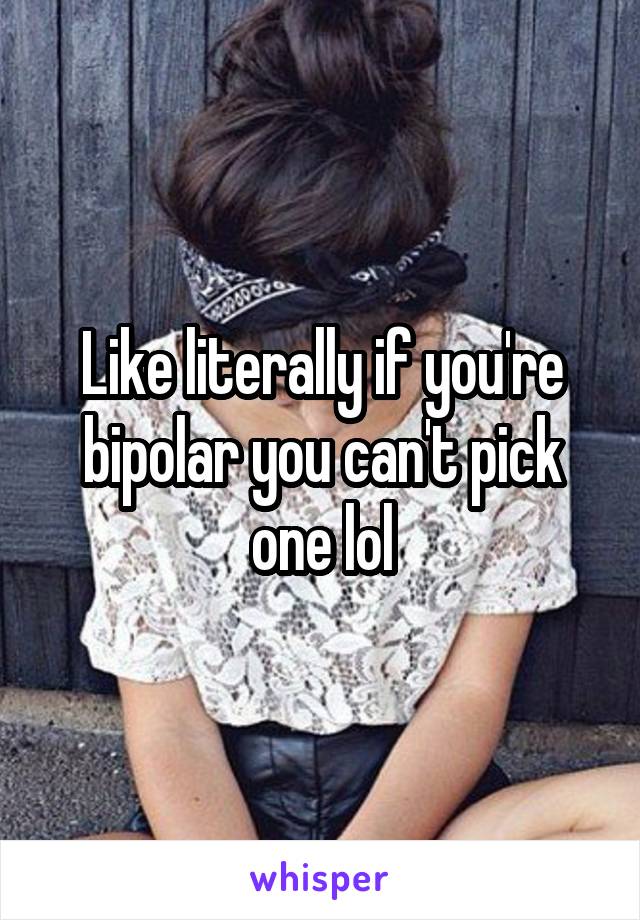Like literally if you're bipolar you can't pick one lol